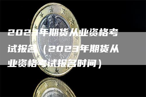 2023年期货从业资格考试报名（2023年期货从业资格考试报名时间）