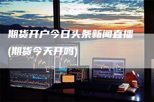 期货开户今日头条新闻直播(期货今天开吗)