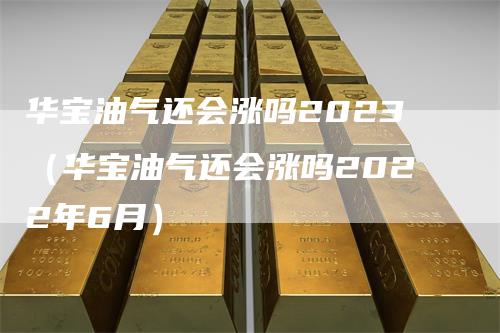 华宝油气还会涨吗2023（华宝油气还会涨吗2022年6月）