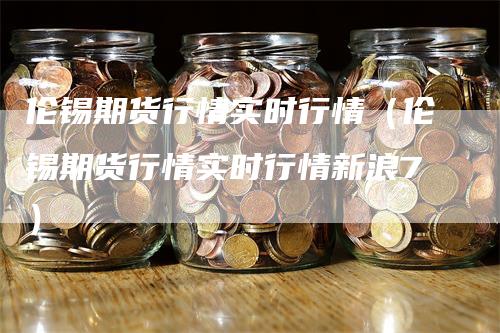 伦锡期货行情实时行情（伦锡期货行情实时行情新浪7）