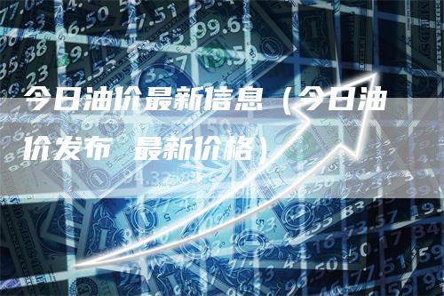 今日油价最新信息（今日油价发布 最新价格）