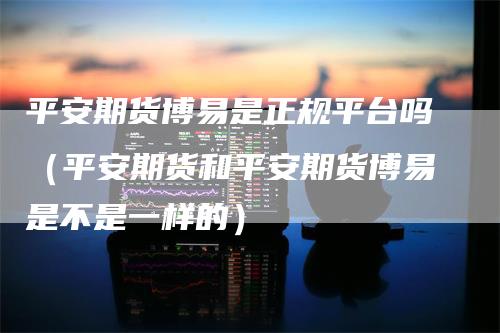 平安期货博易是正规平台吗（平安期货和平安期货博易是不是一样的）