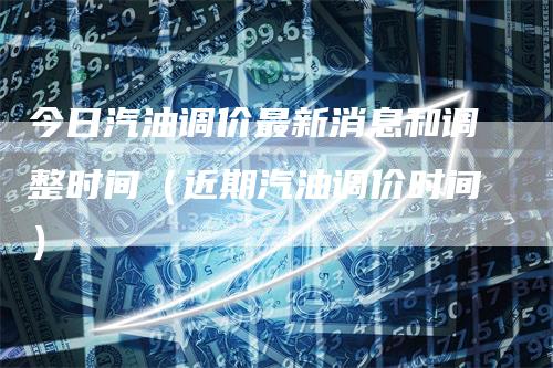 今日汽油调价最新消息和调整时间(近期汽油调价时间)