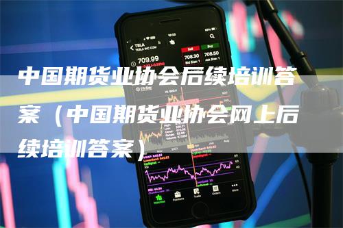 中国期货业协会后续培训答案(中国期货业协会网上后续培训答案)