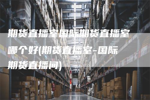 期货直播室国际期货直播室哪个好(期货直播室-国际期货直播间)