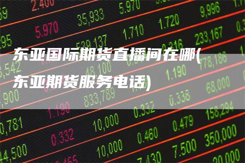 东亚国际期货直播间在哪(东亚期货服务电话)