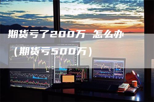 期货亏了200万 怎么办（期货亏500万）