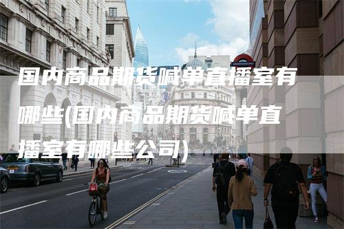 国内商品期货喊单直播室有哪些(国内商品期货喊单直播室有哪些公司)