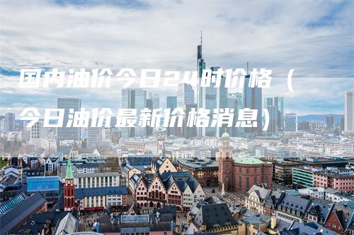 国内油价今日24时价格（今日油价最新价格消息）