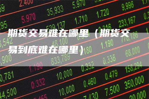 期货交易难在哪里（期货交易到底难在哪里）