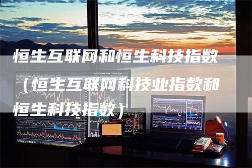 恒生互联网和恒生科技指数(恒生互联网科技业指数和恒生科技指数)