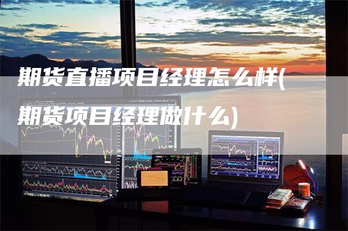 期货直播项目经理怎么样(期货项目经理做什么)