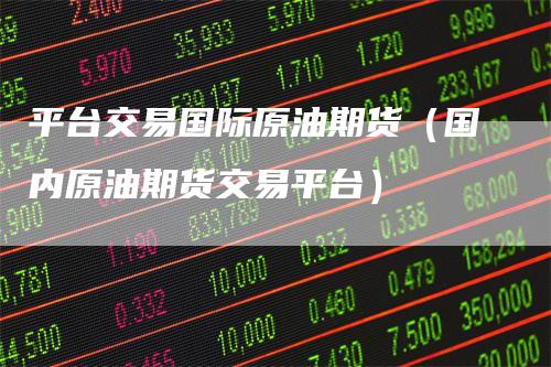 平台交易国际原油期货（国内原油期货交易平台）