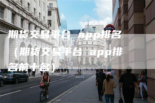 期货交易平台 app排名（期货交易平台 app排名前十名）