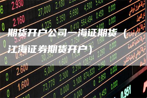 期货开户公司一海证期货(江海证券期货开户)