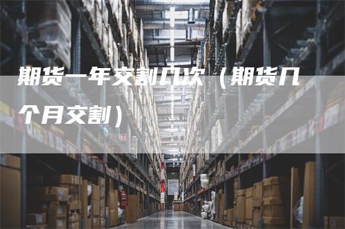 期货一年交割几次(期货几个月交割)