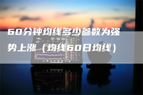 60分钟均线多少参数为强势上涨（均线60日均线）