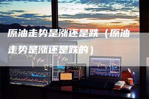 原油走势是涨还是跌(原油走势是涨还是跌的)