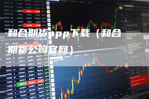和合期货app下载（和合期货公司官网）