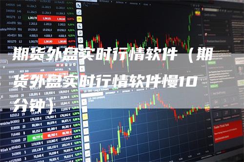 期货外盘实时行情软件（期货外盘实时行情软件慢10分钟）