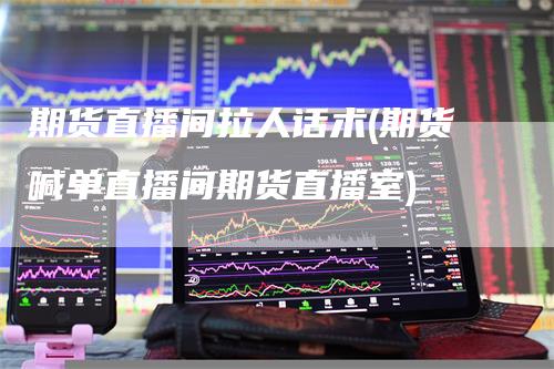 期货直播间拉人话术(期货喊单直播间期货直播室)