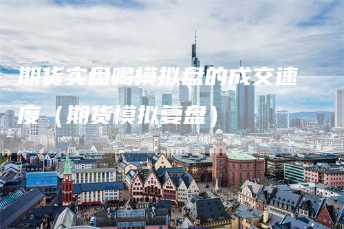 期货实盘喝模拟盘的成交速度（期货模拟复盘）