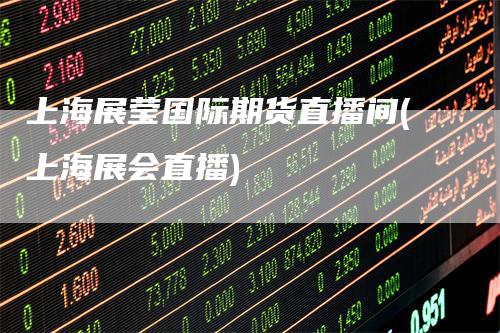 上海展莹国际期货直播间(上海展会直播)