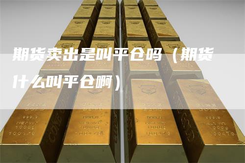 期货卖出是叫平仓吗（期货什么叫平仓啊）