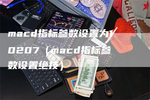 macd指标参数设置为10207（macd指标参数设置绝技）