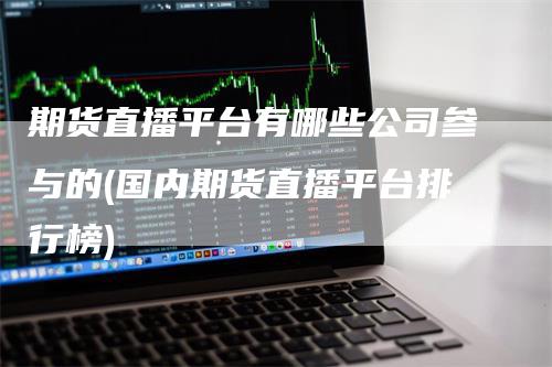 期货直播平台有哪些公司参与的(国内期货直播平台排行榜)