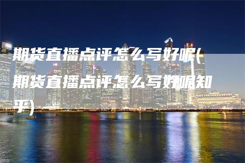 期货直播点评怎么写好呢(期货直播点评怎么写好呢知乎)