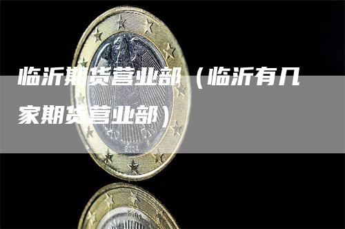 临沂期货营业部（临沂有几家期货营业部）