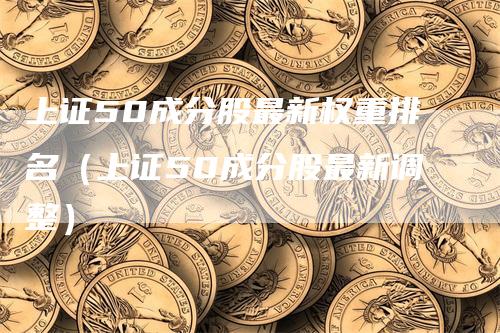 上证50成分股最新权重排名(上证50成分股最新调整)