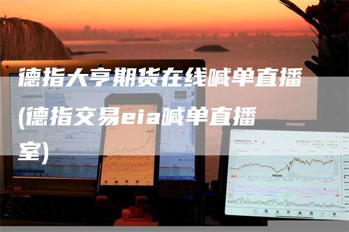 德指大亨期货在线喊单直播(德指交易eia喊单直播室)