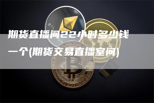 期货直播间22小时多少钱一个(期货交易直播室间)