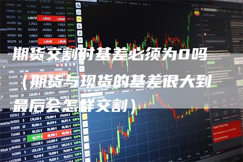 期货交割时基差必须为0吗(期货与现货的基差很大到最后会怎样交割)