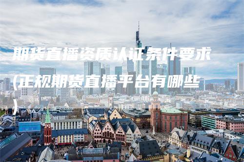 期货直播资质认证条件要求(正规期货直播平台有哪些)