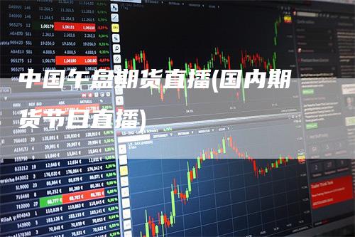 中国午盘期货直播(国内期货节目直播)