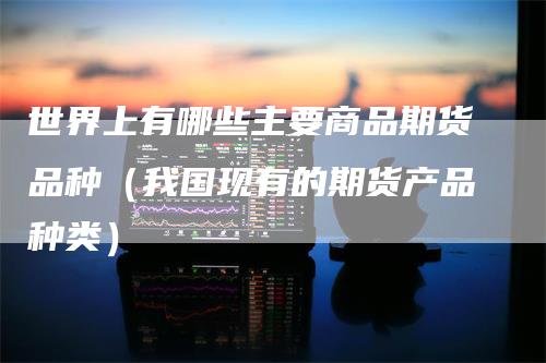 世界上有哪些主要商品期货品种(我国现有的期货产品种类)