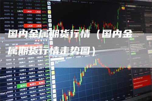 国内金属期货行情(国内金属期货行情走势图)