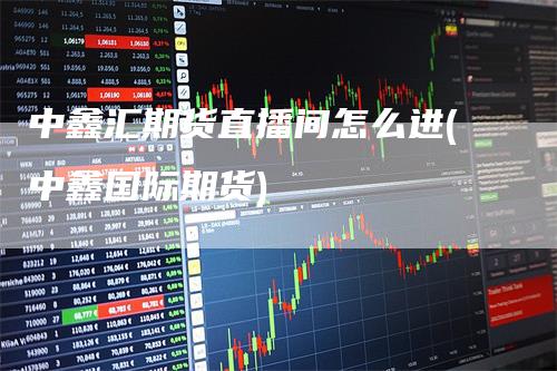 中鑫汇期货直播间怎么进(中鑫国际期货)