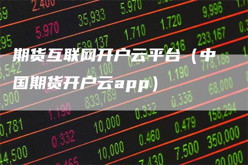 期货互联网开户云平台(中国期货开户云app)