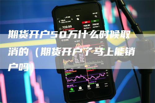 期货开户50万什么时候取消的（期货开户了马上能销户吗）