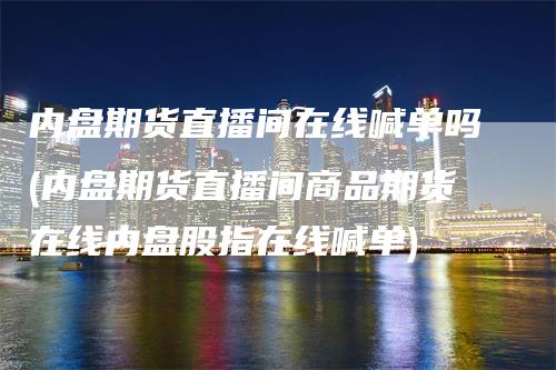 内盘期货直播间在线喊单吗(内盘期货直播间商品期货在线内盘股指在线喊单)