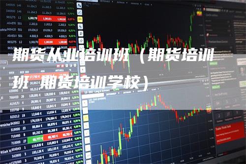期货从业培训班(期货培训班 期货培训学校)