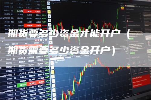 期货要多少资金才能开户(期货需要多少资金开户)