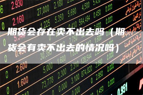 期货会存在卖不出去吗（期货会有卖不出去的情况吗）