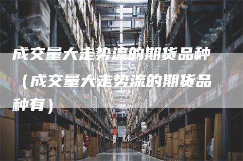 成交量大走势流的期货品种(成交量大走势流的期货品种有)