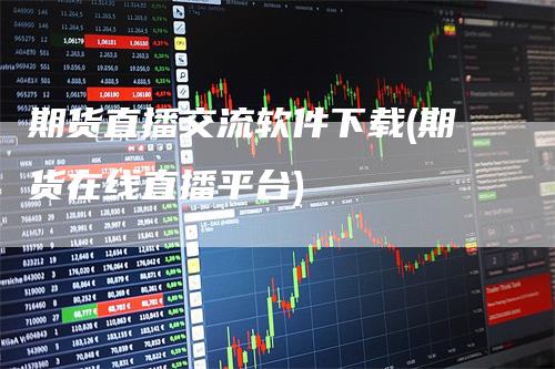 期货直播交流软件下载(期货在线直播平台)