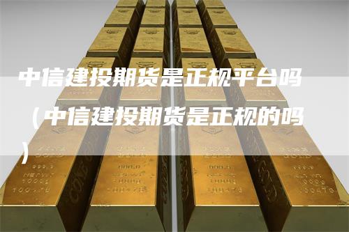 中信建投期货是正规平台吗（中信建投期货是正规的吗）
